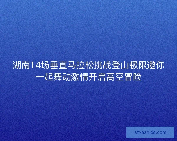 湖南14场垂直马拉松挑战登山极限邀你一起舞动激情开启高空冒险