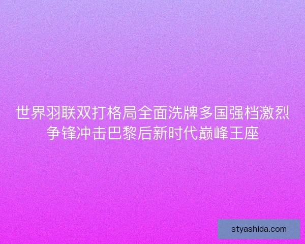 世界羽联双打格局全面洗牌多国强档激烈争锋冲击巴黎后新时代巅峰王座