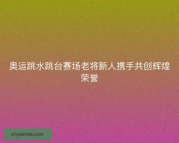 奥运跳水跳台赛场老将新人携手共创辉煌荣誉