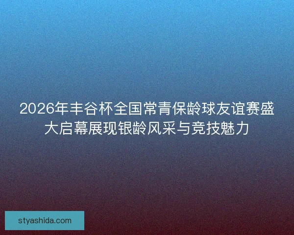 2026年丰谷杯全国常青保龄球友谊赛盛大启幕展现银龄风采与竞技魅力