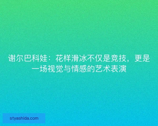 谢尔巴科娃：花样滑冰不仅是竞技，更是一场视觉与情感的艺术表演